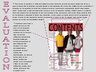 E V A L U A T I O N The mode of address is very important in many aspects, mostly because there has to be a way in which the magazine can fully relate to the readers. By using the correct mode of address I enabled my magazine to have the power of how my audiences understood what I was telling them. Slang was a crucial part of the success of my magazine overall,. Street slang is a bridge that can connect my magazine to the sub-culture of the audiences and make them believe that my magazine is relative to them and their life. I used slang in every aspect of my magazine, to make it seem to the audience that my magazine is deep in the ‘in crowd’ and knows of the goings on of the hip-hop/grime world.  Clothing can make a grave impact on the look of a magazine, purely because the clothing on a a model are a massive attraction factor with readers normally buying magazines to flick through the images. It is also important for a magazine to look stylish and fashionable, as well as being able to set trends within the genre. In my magazine I tried to use very attractive outfits, that would appeal to the majority of my audiences. 