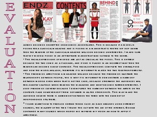 E V A L U A T I O N How a model poses can affect whether if the message the magazine is trying to send across becomes encrypted or becomes accentuated. This is because if a model is posing for a classical magazine and is posing in a manor that is for the hip hop genre then the readers of the classical magazine will soon become uninterested. I made sure that my models posed in an appropriate manor that was suitable to the genre. The facial expressions of models are just as crucial as the poses. This is entirely because the two come as a package, and if one is placed in an incorrect way then the reader can become easily confused. The facial expressions complete the overall pose and how the model will look, therefore it is important to match the two together perfectly. The proxemics affect how a magazine will look because the proxemics illustrate the relationships between people, this is why it is important to demonstrate a harmony between models even when that is not the case, because otherwise the audiences will feel slightly cautious when reading the magazine and wont become further interested. I used proxemics cleverly because I exemplified the harmony between the artists on the contents page however kept them separate in all the other shots. This may make the audience believe there is agreement between the three with the element of independence still there.  I have learnt how to produce certain things such as back grounds using different sources, the majority of the time I found this out with the aid of the internet, Google contained many sources which helped me improve my vision an how to apply it affectively.  