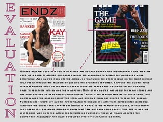 E V A L U A T I O N Quotes that are used in music magazines are usually snappy and inspirational - and they are used as a blurb to articles or spreads within the magazine to attract the audiences more effectively. Also quotes promote the article, so that when the story is read on the front cover it will spread through the readers discussing the situations reported. I applied the quotes twice to my magazine once on the front cover to hook the reader and secondly on the contents page to reel them into buying the magazine. Both of my quotes are about the main stories and are very exciting yet mysterious; for instance ‘ meth is the reason why im so successful,’ this quote makes the reader predict the story and become far more excited to read the spread. Furthermore I wrote my quotes appropriately to ensure my artist was represented correctly, although the quote states that meth (which is a drug) is the reason of success, in fact within the spread it is explained further to show that I am not promoting drugs. I did this to add the mysterious vibe onto the article for advertising purposes. I believe I have adapted the convention accurately and have developed it to my magazines benefits. 