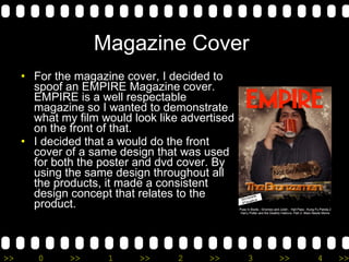 Magazine Cover  For the magazine cover, I decided to spoof an EMPIRE Magazine cover. EMPIRE is a well respectable magazine so I wanted to demonstrate what my film would look like advertised on the front of that.  I decided that a would do the front cover of a same design that was used for both the poster and dvd cover. By using the same design throughout all the products, it made a consistent design concept that relates to the product. 