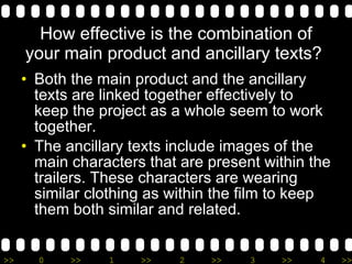 How effective is the combination of your main product and ancillary texts?  Both the main product and the ancillary texts are linked together effectively to keep the project as a whole seem to work together.  The ancillary texts include images of the main characters that are present within the trailers. These characters are wearing similar clothing as within the film to keep them both similar and related. 