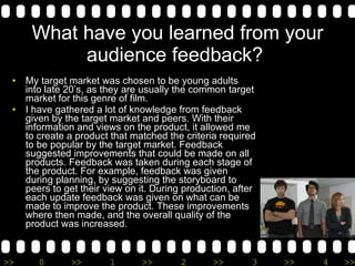 What have you learned from your audience feedback?  My target market was chosen to be young adults into late 20’s, as they are usually the common target market for this genre of film.  I have gathered a lot of knowledge from feedback given by the target market and peers. With their information and views on the product, it allowed me to create a product that matched the criteria required to be popular by the target market. Feedback suggested improvements that could be made on all products. Feedback was taken during each stage of the product. For example, feedback was given during planning, by suggesting the storyboard to peers to get their view on it. During production, after each update feedback was given on what can be made to improve the product. These improvements where then made, and the overall quality of the product was increased.  
