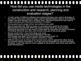 How did you use media technologies in the construction and research, planning and evaluation stages?    A wide variety of different software and media technology was used in all stages of the project. During the research stage, internet websites where used to view existing trailers, and then allowed me to compare them. Microsoft PowerPoint was used to create animated and interactive evaluations of trailers. During planning the stage further new software was used: Macromedia flash MC 2004 to create an animated story board for the trailer; Macromedia Fireworks MX 2004 was used to create mock up movie posters; Photoshop Elements 8.0 was used to create titles for the trailer and Spoof Company; Photoshop Elements was also used during mock-ups of the movie poster. During construction, more technology was used: Digital camera was used to record footage for the film; The footage was taken off the camera using pinnacle studio 12; The footage was then edited together using Sony Vegas; Different sites such as Vimeo and YouTube were used to upload the video. Due to the schools website restrictions, YouTube was not accessible on school computers, therefore, it was only used for minor updates to the product, and Vimeo was used for grand development. 