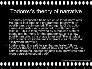 Todorov’s theory of narrative “  Todorov proposed a basic structure for all narratives. He stated that films and programmes begin with an equilibrium, a calm period. Then agents of disruption cause disequilibrium, a period of unsettlement and disquiet. This is then followed by a renewed state of peace and harmony for the protagonists and a new equilibrium brings the chaos to an end. The simplest form of narrative (sometimes referred to as ‘Classic’ or ‘Hollywood’ narrative). “ I believe that it is safe to say that my trailer follows todorov’s theory, as it starts of slow and calm, then the calm is disrupted, caused by jump cuts, narratives and a more aggressive sound track.  Source: http://www.esfmedia.com/page/Narrative+theory 
