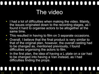 The video I had a lot of difficulties when making the video. Mainly, the issues originated down to the recording stages, as I found it hard to organise actors to be altogether at the same time. This resulted in having to film on 3 separate occasions. Overall, I believe that the final product is very similar to that of the original plan, however, the overall casting had to be changed as, mentioned previously, I found difficulties organising the actors to film. In the first plan, the idea of having a L plate on a car had to be changed into having a Van instead, as I had difficulties finding the props.  