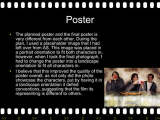 Poster The planned poster and the final poster is very different from each other. During the plan, I used a placeholder image that I had left over from AS. This image was placed in a portrait orientation to fit both characters in, however, when I took the final photograph, I had to change the poster into a landscape orientation to fit all characters in. I believe that this improved the quality of the poster overall, as not only did the photo showcase the characters, put by having it in a landscape orientation it defied conventions, suggesting that the film its representing is different to others. 