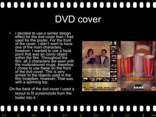 DVD cover I decided to use a similar design effect for the dvd cover than I had used for the poster. For the front of the cover, I didn’t want to have one of the main characters, however, I wanted to use a focal point that was an iconic object within the film. Throughout the film, all 3 characters are seen with the multicoloured mugs, therefore, I chose to use these on the front of the dvd cover. This is very similar to the objects used in the film Inception, however, That was with a spinning top. On the back of the dvd cover I used a layout to fit screenshots from the trailer into it. 