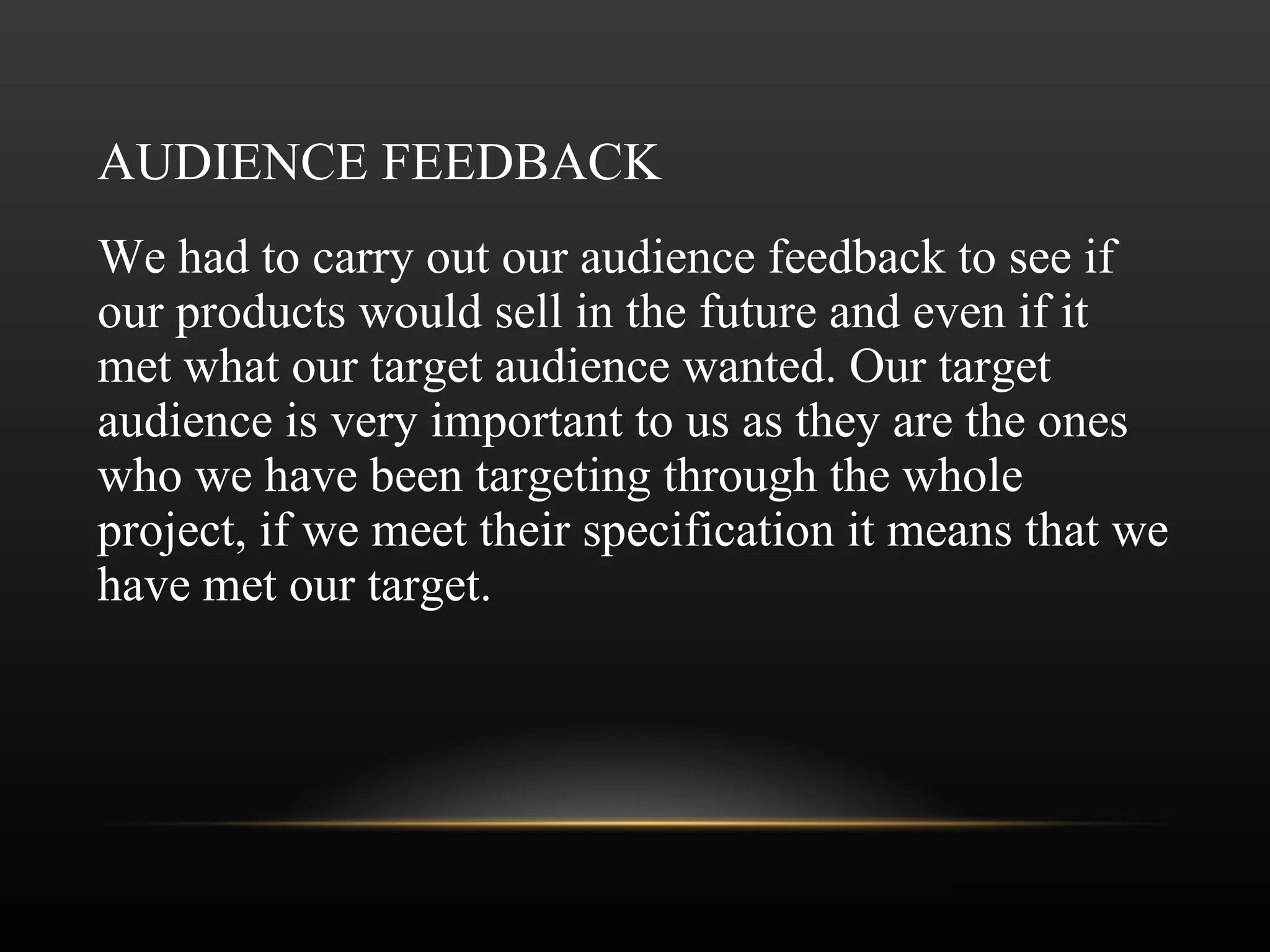 AUDIENCE FEEDBACK We had to carry out our audience feedback to see if our products would sell in the future and even if it met what our target audience wanted. Our target audience is very important to us as they are the ones who we have been targeting through the whole project, if we meet their specification it means that we have met our target.  