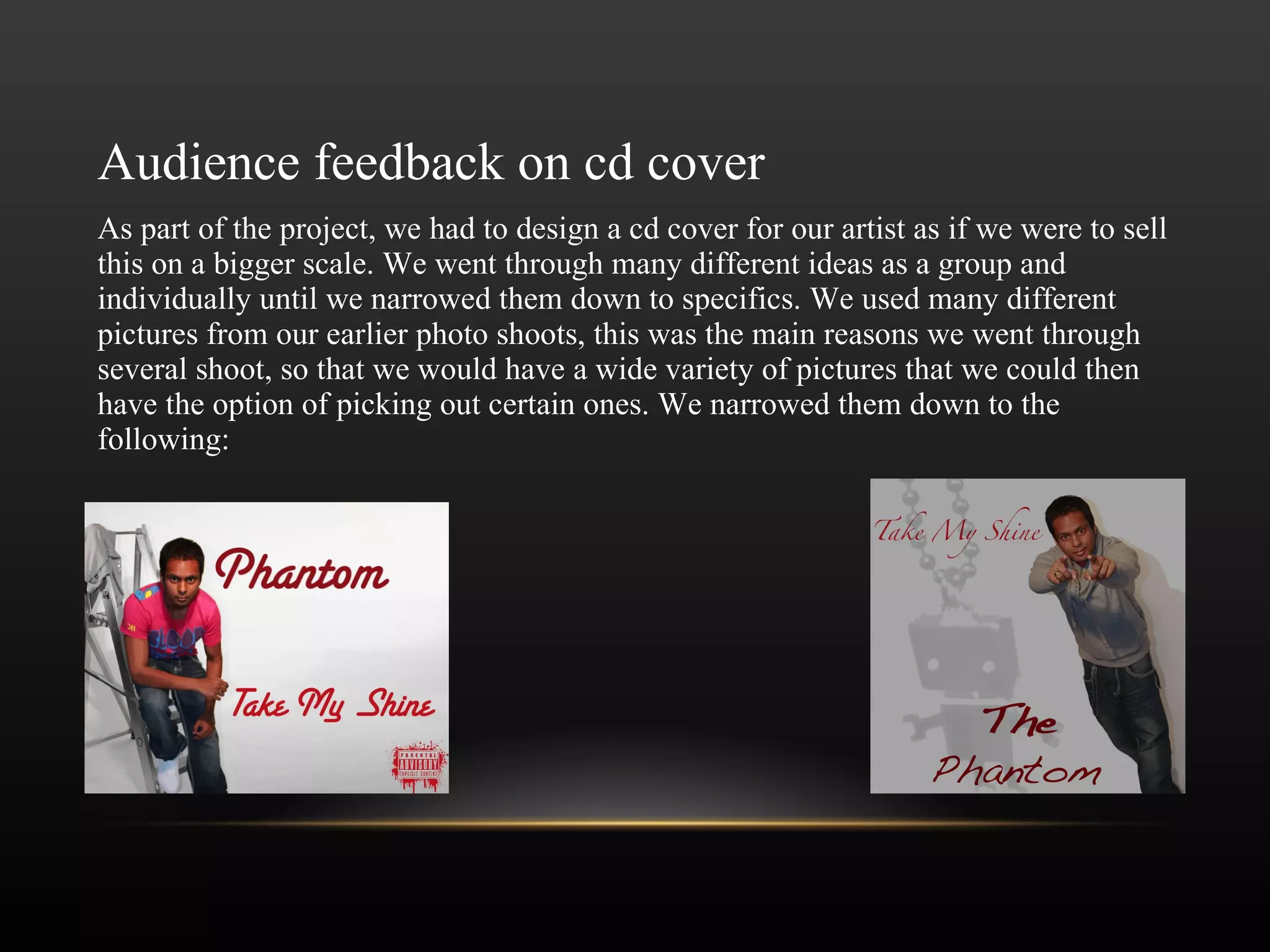 Audience feedback on cd cover As part of the project, we had to design a cd cover for our artist as if we were to sell this on a bigger scale. We went through many different ideas as a group and individually until we narrowed them down to specifics. We used many different pictures from our earlier photo shoots, this was the main reasons we went through several shoot, so that we would have a wide variety of pictures that we could then have the option of picking out certain ones. We narrowed them down to the following: 