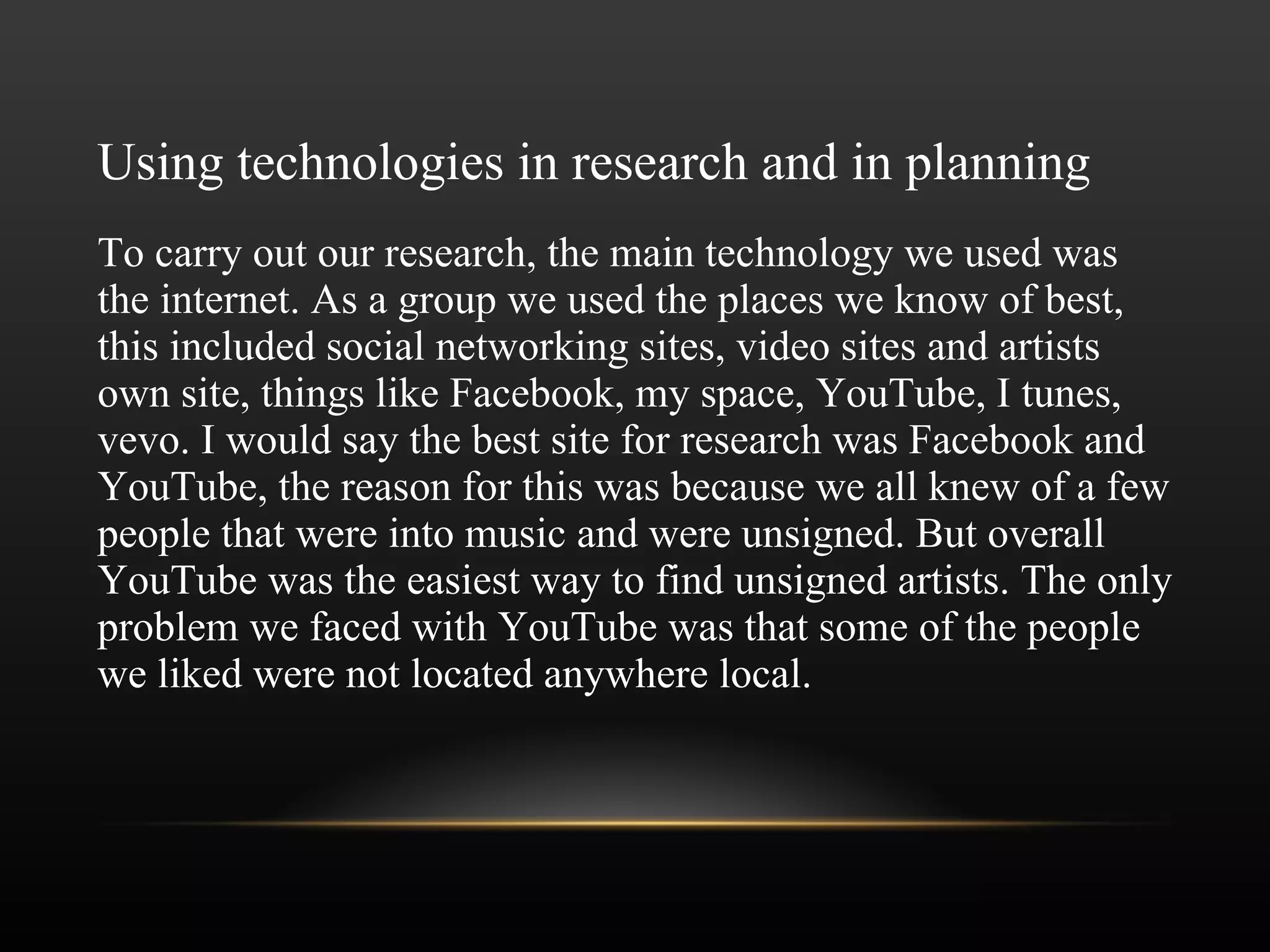 Using technologies in research and in planning To carry out our research, the main technology we used was the internet. As a group we used the places we know of best, this included social networking sites, video sites and artists own site, things like Facebook, my space, YouTube, I tunes, vevo. I would say the best site for research was Facebook and YouTube, the reason for this was because we all knew of a few people that were into music and were unsigned. But overall YouTube was the easiest way to find unsigned artists. The only problem we faced with YouTube was that some of the people we liked were not located anywhere local. 