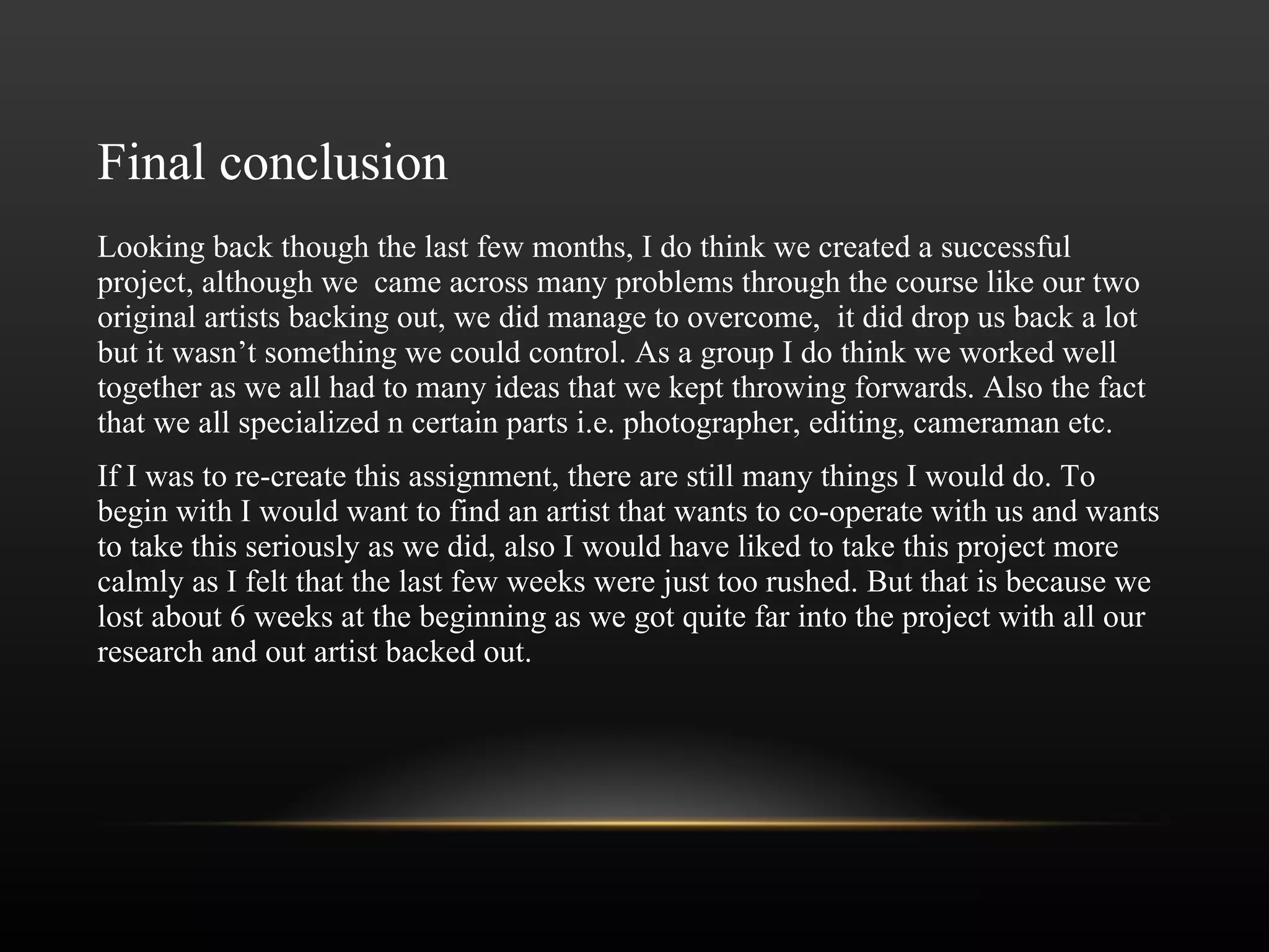 Final conclusion Looking back though the last few months, I do think we created a successful project, although we  came across many problems through the course like our two original artists backing out, we did manage to overcome,  it did drop us back a lot but it wasn ’ t something we could control. As a group I do think we worked well together as we all had to many ideas that we kept throwing forwards. Also the fact that we all specialized n certain parts i.e. photographer, editing, cameraman etc.  If I was to re-create this assignment, there are still many things I would do. To begin with I would want to find an artist that wants to co-operate with us and wants to take this seriously as we did, also I would have liked to take this project more calmly as I felt that the last few weeks were just too rushed. But that is because we lost about 6 weeks at the beginning as we got quite far into the project with all our research and out artist backed out. 