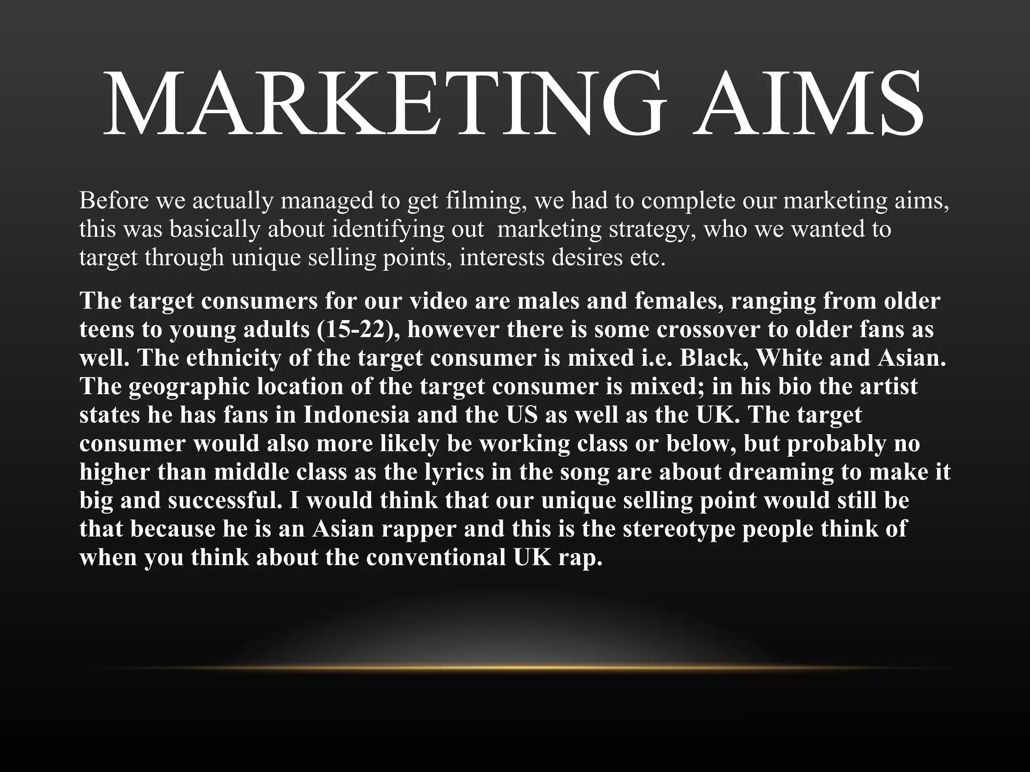 MARKETING AIMS Before we actually managed to get filming, we had to complete our marketing aims, this was basically about identifying out  marketing strategy, who we wanted to target through unique selling points, interests desires etc.  The target consumers for our video are males and females, ranging from older teens to young adults (15-22), however there is some crossover to older fans as well. The ethnicity of the target consumer is mixed i.e. Black, White and Asian. The geographic location of the target consumer is mixed; in his bio the artist states he has fans in Indonesia and the US as well as the UK. The target consumer would also more likely be working class or below, but probably no higher than middle class as the lyrics in the song are about dreaming to make it big and successful. I would think that our unique selling point would still be that because he is an Asian rapper and this is the stereotype people think of when you think about the conventional UK rap. 