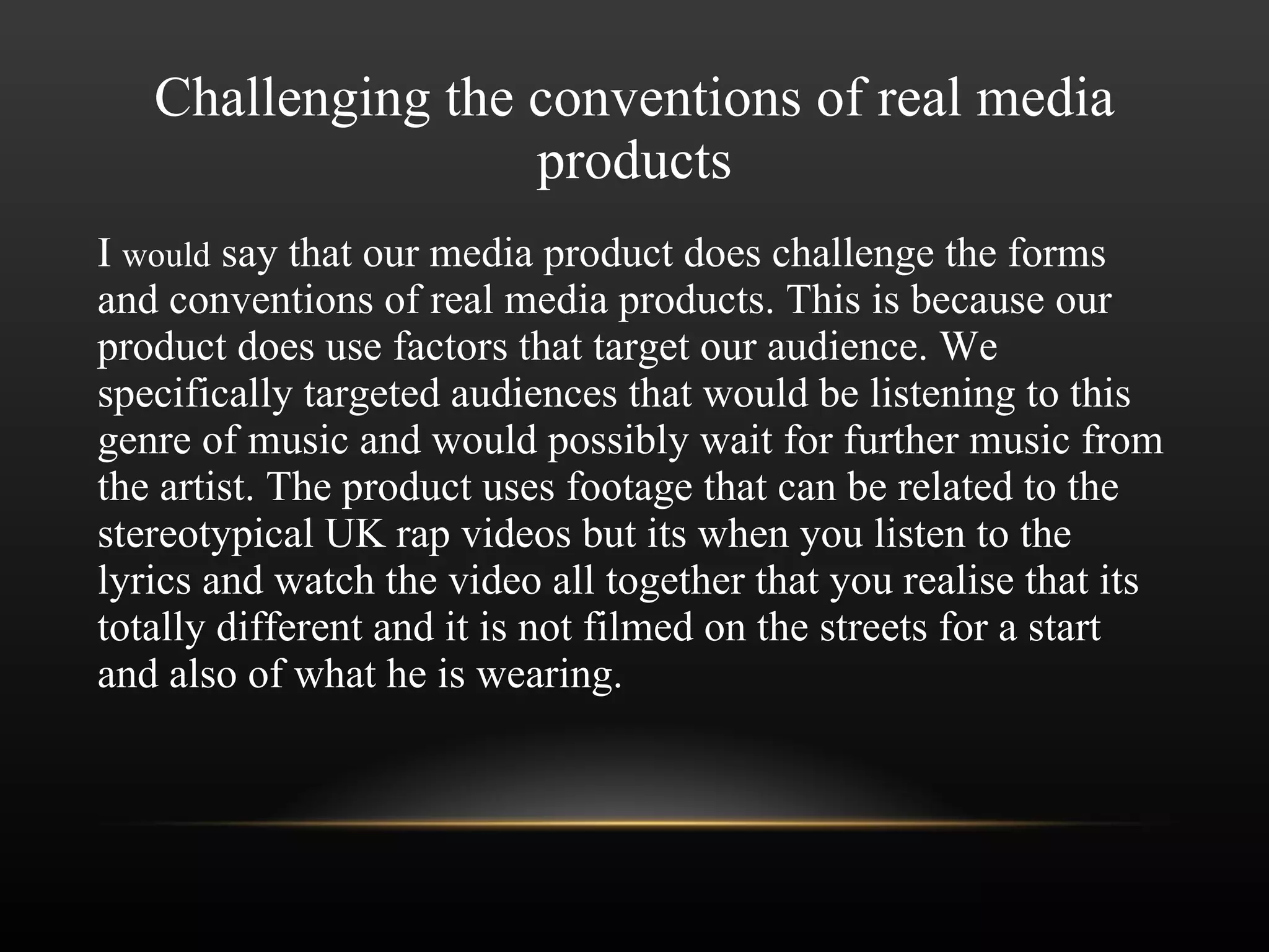 Challenging the conventions of real media products I  would  say that our media product does challenge the forms and conventions of real media products. This is because our product does use factors that target our audience. We specifically targeted audiences that would be listening to this genre of music and would possibly wait for further music from the artist. The product uses footage that can be related to the stereotypical UK rap videos but its when you listen to the lyrics and watch the video all together that you realise that its totally different and it is not filmed on the streets for a start and also of what he is wearing. 