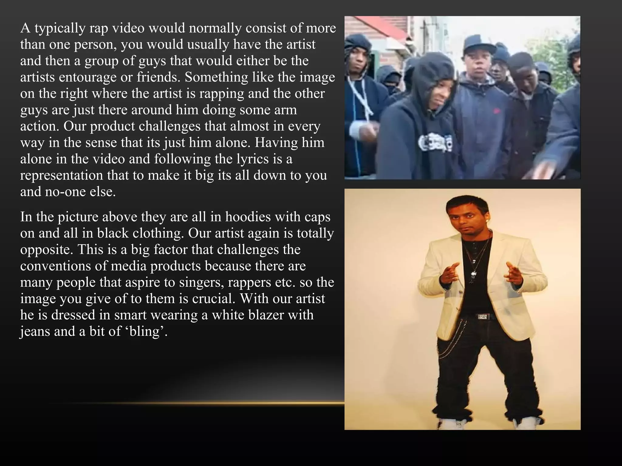 A typically rap video would normally consist of more than one person, you would usually have the artist and then a group of guys that would either be the artists entourage or friends. Something like the image on the right where the artist is rapping and the other guys are just there around him doing some arm action. Our product challenges that almost in every way in the sense that its just him alone. Having him alone in the video and following the lyrics is a representation that to make it big its all down to you and no-one else.  In the picture above they are all in hoodies with caps on and all in black clothing. Our artist again is totally opposite. This is a big factor that challenges the conventions of media products because there are many people that aspire to singers, rappers etc. so the image you give of to them is crucial. With our artist he is dressed in smart wearing a white blazer with jeans and a bit of  ‘ bling ’ . 