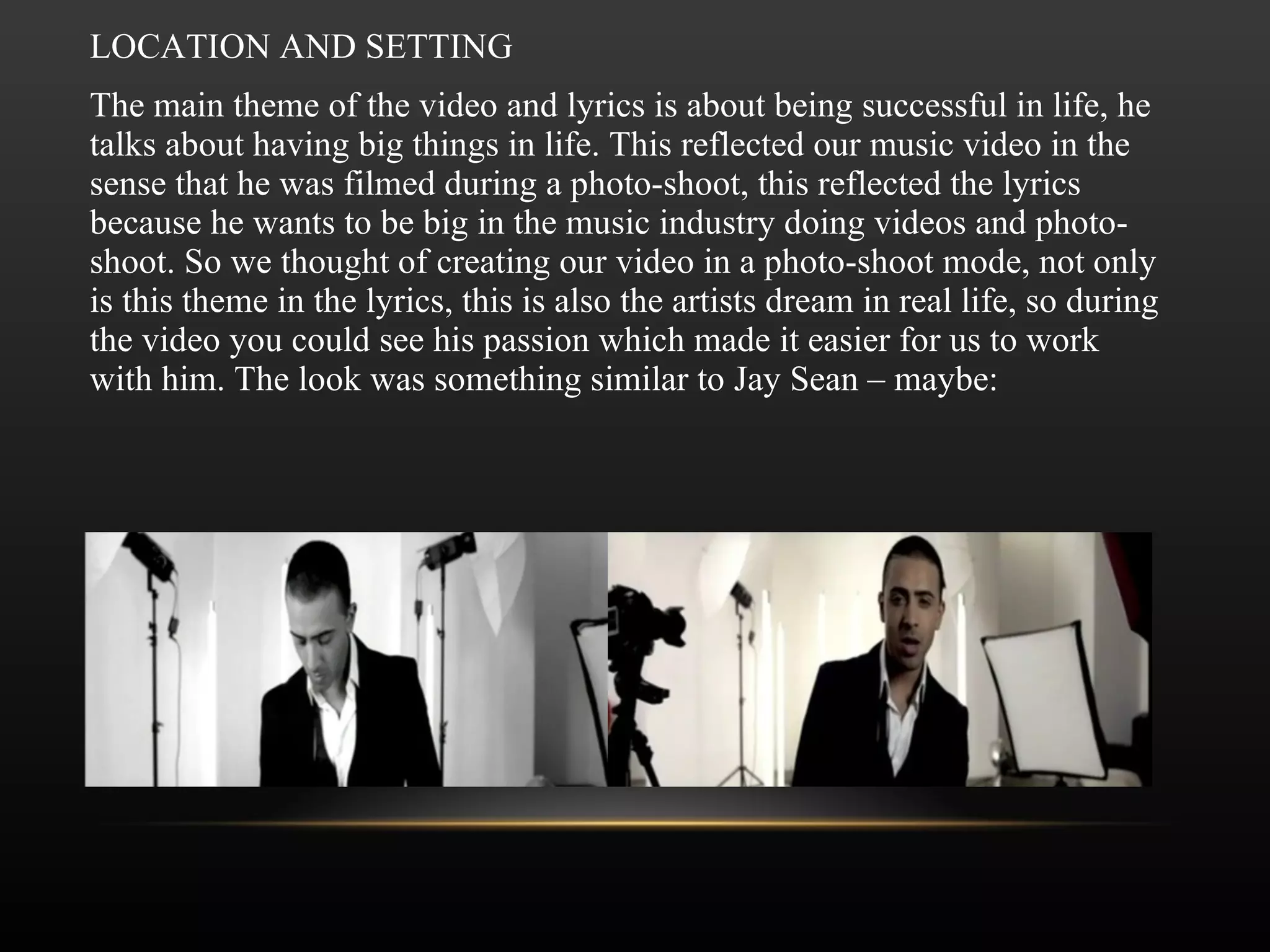 LOCATION AND SETTING The main theme of the video and lyrics is about being successful in life, he talks about having big things in life. This reflected our music video in the sense that he was filmed during a photo-shoot, this reflected the lyrics because he wants to be big in the music industry doing videos and photo-shoot. So we thought of creating our video in a photo-shoot mode, not only is this theme in the lyrics, this is also the artists dream in real life, so during the video you could see his passion which made it easier for us to work with him. The look was something similar to Jay Sean – maybe: 