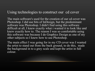 Using technologies to construct our  cd cover The main software's used for the creation of our cd cover was Photoshop. I did use bits of InDesign, but the predominant software was Photoshop. I didn't find using this software difficult at all, I knew exactly what i wanted it to look like and knew exactly how to. The reason I was so comfortable using this software was because I do Graphics Design as one of my other subjects so I knew how to use Photoshop.  The main effect I was going for in my CD cover was I wanted the artist to stand out from the back ground, to do this,  made the background in to a grey scale and kept the artist in full colour. 