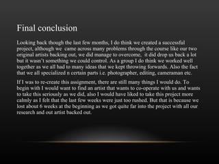 Final conclusion Looking back though the last few months, I do think we created a successful project, although we  came across many problems through the course like our two original artists backing out, we did manage to overcome,  it did drop us back a lot but it wasn ’ t something we could control. As a group I do think we worked well together as we all had to many ideas that we kept throwing forwards. Also the fact that we all specialized n certain parts i.e. photographer, editing, cameraman etc.  If I was to re-create this assignment, there are still many things I would do. To begin with I would want to find an artist that wants to co-operate with us and wants to take this seriously as we did, also I would have liked to take this project more calmly as I felt that the last few weeks were just too rushed. But that is because we lost about 6 weeks at the beginning as we got quite far into the project with all our research and out artist backed out. 