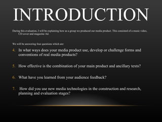 INTRODUCTION During this evaluation, I will be explaining how as a group we produced our media product. This consisted of a music video, CD cover and magazine Ad. We will be answering four questions which are: In what ways does your media product use, develop or challenge forms and conventions of real media products? How effective is the combination of your main product and ancillary texts? What have you learned from your audience feedback? How did you use new media technologies in the construction and research, planning and evaluation stages? 