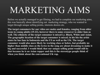 MARKETING AIMS Before we actually managed to get filming, we had to complete our marketing aims, this was basically about identifying out  marketing strategy, who we wanted to target through unique selling points, interests desires etc.  The target consumers for our video are males and females, ranging from older teens to young adults (15-22), however there is some crossover to older fans as well. The ethnicity of the target consumer is mixed i.e. Black, White and Asian. The geographic location of the target consumer is mixed; in his bio the artist states he has fans in Indonesia and the US as well as the UK. The target consumer would also more likely be working class or below, but probably no higher than middle class as the lyrics in the song are about dreaming to make it big and successful. I would think that our unique selling point would still be that because he is an Asian rapper and this is the stereotype people think of when you think about the conventional UK rap. 
