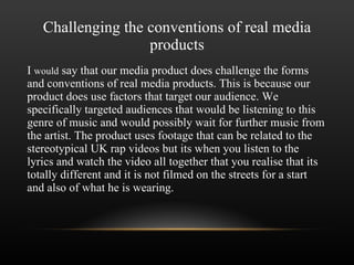 Challenging the conventions of real media products I  would  say that our media product does challenge the forms and conventions of real media products. This is because our product does use factors that target our audience. We specifically targeted audiences that would be listening to this genre of music and would possibly wait for further music from the artist. The product uses footage that can be related to the stereotypical UK rap videos but its when you listen to the lyrics and watch the video all together that you realise that its totally different and it is not filmed on the streets for a start and also of what he is wearing. 
