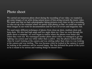 Photo shoot We carried out numerous photo shoot during the recording of our video. we wanted to get some images of our artist doing natural poses of him acting towards the music video. We made sure that we had a photographer taking pictures every time we did a recording, we also set up a few sessions where we purely took photos so that  we could use some of these images in our work for documentation and for our CD covers and magazine Ads.  We used many different techniques of photos from close-up shots, medium shots and long shots. We also had high angle and low angle shots too. Once we went through the photo shoot a computer, we soon began to realize where the photos were better and where they were not. We rearranged another photo shoot where we managed to get the lighting was correct and was white rather than a yellow. Also the photos looked better when he wasn't looking at the camera and was smiling rather than when we was looking at the camera and was smiling. This was because when he looked at the camera it would be looking at the audience and he seemed happy. But that defeated the point of the lyrics as he is meant to be serious and wanting things he doesn't have.  