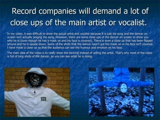 Record companies will demand a lot of close ups of the main artist or vocalist.   In my video, it was difficult to show the actual artist and vocalist because it is just his song and the dancer on screen isn’t actually singing the song. However, there are some close ups of the dancer on screen to show you who he is (even though he has a mask on and his face is covered). There is even a close up that has been flipped around and he is upside down. Some of the shots that the dancer hasn’t got the mask on or his face isn’t covered, I have made a close up so that the audience can see the humour and emotion on his face. The main idea of the video is to really show the dancing instead of selling the artist. That’s why most of the video is full of long shots of the dancer, so you can see what he is doing. 