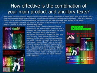 How effective is the combination of your main product and ancillary texts? Here are my two main products. As you can tell, the products and my video all link in similar ways. Apart from the fact that I have used the same images that I have taken, I have used the same colour scheme for each product. I have stuck with the ‘neon’ colour scheme and I even thought that the album cover and back would look good actually on the poster. I have even kept the same font and colour on the poster as the album cover and back because I wanted to keep more than one thing similar. In my music video, I wanted to keep the idea of bright colours and a happy mood, that’s why most of the video was filmed outside in the sun or the snow. Before I started my album cover and back, I searched on the internet for images that have neon lights on them. This is because I wanted the background of the album cover to be eye catching and bright. I wanted it to match the theme of the music video. However, I didn’t want to use exactly the same background image on the poster as the one on the album cover and back. I personally think that I made the right choice in choosing a different image because I have used the album cover and back on the poster. This is so that people who see the poster and haven’t seen the album will know what it looks like. 