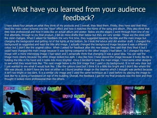 What have you learned from your audience feedback? I have asked four people on what they think of my products and I overall, they liked them. Firstly, they have said that they liked the main colour scheme and the ‘neon’ effect and how it matches the name of the song and album. They also think that they look professional and how it looks like an actual album and poster. Below are the stages I went through from one of my first attempts, through to my final product. I did do more drafts than below but they are very similar. These are the ones with the most changes. When I asked for feedback the very first time, they suggested keeping the title and the main image but changing the background and getting rid of the lights at the bottom. So I took the advice and did another draft. I changed the background as suggested and kept the title and image. I actually changed the background image because it was a different colour but I didn’t like the original colour. When I asked for feedback after the new design, they said that they liked it but I could have changed the main image because it was boring compared to the other images I had taken. So I changed the main image with a more interesting image I had taken and I personally think that changing it was a good idea. You can see the image more clearly because the other image looked too dark. I also like how I have placed the image because it looks like he is holding the title in his hand and it looks lots more brighter. Once I decided to keep the main image, I tried some other designs to see what they would look like. The next image below is the first image that I used a city background. It is not very clear but I just wanted to see what it would look like. I like the colours used but I think it is a little too bright and I didn’t like where the title was placed. It didn’t have any text on either so I found another image on the internet which I thought was perfect because it isn’t too bright or too dark. It is a similar city image and I used the same technique as I used before by placing the image to look like he is doing a handstand on top of the building. Overall, the feedback I got for my final products was the best and they thought it looked more professional than the others. 