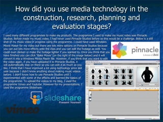 How did you use media technology in the construction, research, planning and evaluation stages? I used many different programmes to make my products. The programme I used to make my music video was Pinnacle Studios. Before made my music video, I had never used Pinnacle Studios before so this would be a challenge. Below is a still shot of my music video in progress using the programme. I could have used Windows Movie Maker for my video but there are lots more options on Pinnacle Studios because you can put lots more effects onto the clips and you can edit the footage as well. You could even darken or make the footage lighter if you wanted to. Once you think that you have finished you can click ‘Make Movie’ (on the right of the image below) and it will convert it into a Windows Media Player file. However, if you think that you want to edit the video again, if you have uploaded it to Pinnacle Studios, it will automatically stay on there so you can edit it as much as you like. I think that I have improved a lot using technology since last year because I didn’t know anything about making music videos before. I didn’t know how to use Pinnacle Studios until I experimented with some of the effects and learned the basics of the programme. To upload the videos to my blog, I used the programme Vimeo and Youtube. However for my presentations, I used the programme Slideshare. 