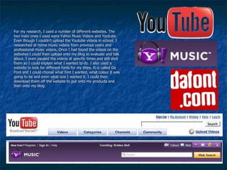 For my research, I used a number of different websites. The two main ones I used were Yahoo Music Videos and Youtube. Even though I couldn’t upload the Youtube videos in school, I researched at home music videos from previous years and professional music videos. Once I had found the videos on the websites I could then upload onto my blog to evaluate and talk about. I even paused the videos at specific times and still shot them so I could explain what I wanted to do. I also used a website to look for different fonts for my titles. It is called Da Font and I could choose what font I wanted, what colour it was going to be and even what size I wanted it. I could then download them off the website to put onto my products and then onto my blog. 