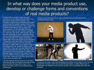 In what way does your media product use, develop or challenge forms and conventions of real media products? I believe that my media product does use conventions of real media products. When I was researching various media products I was interested on what types of techniques the videos use to attract their specific audience. Once I had decided on the artist and genre, then I looked into the different techniques that are used in the media products. For the silhouette technique, I have tried to make my actor as dark as possible so I made him wear black. Even though I did not have the technology to make a silhouette image such as using bright lights to put behind my actor, but I tried to make it as realistic as possible. I believe that it looks just as good as the technique I researched in the music video ‘In My Head’ by Jason Derulo. Moving on from the silhouette technique, I believe that I have made my video as conventional as I can. Similar to Usher’s music video ‘OMG’, I have kept my actor dancing in the middle of the screen for most of my video. I have done various cuts from one place to another and hopefully kept to the beat of the music. I have also done different camera angles in some parts of the video. There are a few shots where there is a close up on my actor’s face. I am also pleased with the amount of cuts that I used because they are frequent and some of them even cut within the beat of the music. This I believe will make it look more professional and conventional. These are some still shots of my video compared with some still shots from a professional music video. To improve my video, I was told that adding more effects would make it look a lot more professional. So that is what I did. Using Pinnacle Studios, I added effects such as ‘Earthquake’ and ‘Negative’ and I have to say that I am very pleased with what was produced. 