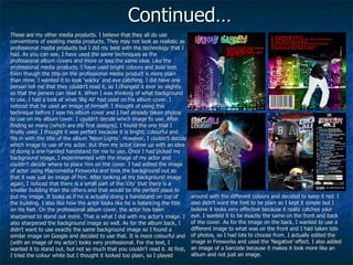 Continued… These are my other media products. I believe that they all do use conventions of existing media products. They may not look as realistic as professional media products but I did my best with the technology that I had. As you can see, I have used the same techniques as the professional album covers and more or less the same idea. Like the professional media products, I have used bright colours and bold text. Even though the title on the professional media product is more plain than mine, I wanted it to look ‘wacky’ and eye catching. I did have one person tell me that they couldn’t read it, so I changed it ever so slightly so that the person can read it. When I was thinking of what background to use, I had a look at what ‘Big Ali’ had used on his album cover. I noticed that he used an image of himself. I thought of using this technique before I saw his album cover and I had already taken photos to use on my album cover. I couldn’t decide which image to use. After finding so many (which are my first designs), I found the one that I finally used. I thought it was perfect because it is bright, colourful and fits in with the title of the album ‘Neon Lights’. However, I couldn’t decide which image to use of my actor, but then my actor came up with an idea of doing a one-handed handstand for me to use. Once I had picked my background image, I experimented with the image of my actor and couldn’t decide where to place him on the cover. I had edited the image of actor using Macromedia Fireworks and took the background out so that it was just an image of him. After looking at my background image again, I noticed that there is a small part of the ‘city’ that there is a smaller building than the others and that would be the perfect place to put my image. It looks as if he is actually doing a handstand on top of the building. I also like how the actor looks like he is balancing the title on his feet. On the professional album cover, the actor has been sharpened to   stand out more. That is what I did with my actor’s image. I also sharpened the background image as well. As for the album back, I didn’t want to use exactly the same background image so I found a similar image on Google and decided to use that. It is more colourful and (with an image of my actor) looks very professional. For the text, I wanted it to stand out, but not so much that you couldn’t read it. At first, I tried the colour white but I thought it looked too plain, so I played   around with the different colours and decided to keep it red. I also didn’t want the font to be plain so I kept it simple but I believe it looks very effective because it really catches your eye. I wanted it to be exactly the same on the front and back of the cover. As for the image on the back, I wanted to use a different image to what was on the front and I had taken lots of photos, so I had lots to choose from. I actually edited the image in Fireworks and used the ‘Negative’ effect. I also added an image of a barcode because it makes it look more like an album and not just an image. 