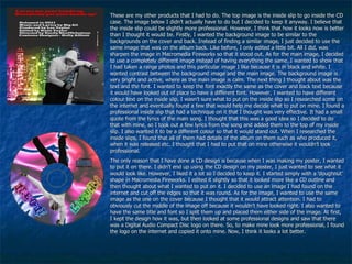 These are my other products that I had to do. The top image is the inside slip to go inside the CD case. The image below I didn’t actually have to do but I decided to keep it anyway. I believe that the inside slip could be slightly more professional. However, I think that how it looks now is better than I thought it would be. Firstly, I wanted the background image to be similar to the backgrounds on the cover and back. Instead of finding a similar image, I just decided to use the same image that was on the album back. Like before, I only edited a little bit. All I did, was sharpen the image in Macromedia Fireworks so that it stood out. As for the main image, I decided to use a completely different image instead of having everything the same. I wanted to show that I had taken a range photos and this particular image I like because it is in black and white. I wanted contrast between the background image and the main image. The background image is very bright and active, where as the main image is calm. The next thing I thought about was the text and the font. I wanted to keep the font exactly the same as the cover and back text because it would have looked out of place to have a different font. However, I wanted to have different colour text on the inside slip. I wasn’t sure what to put on the inside slip so I researched some on the internet and eventually found a few that would help me decide what to put on mine. I found a professional inside slip that had a technique on it that I thought was very effective. It had a small quote from the lyrics of the main song. I thought that this was a good idea so I decided to do that with mine, so I took out a few lyrics from the song and added them to the top of my inside slip. I also wanted it to be a different colour so that it would stand out. When I researched the inside slips, I found that all of them had details of the album on them such as who produced it, when it was released etc. I thought that I had to put that on mine otherwise it wouldn’t look professional. The only reason that I have done a CD design is because when I was making my poster, I wanted to put it on there. I didn’t end up using the CD design on my poster, I just wanted to see what it would look like. However, I liked it a lot so I decided to keep it. I started simply with a ‘doughnut’ shape in Macromedia Fireworks. I edited it slightly so that it looked more like a CD outline and then thought about what I wanted to put on it. I decided to use an image I had found on the internet and cut off the edges so that it was round. As for the image, I wanted to use the same image as the one on the cover because I thought that it would attract attention. I had to obviously cut the middle of the image off because it wouldn’t have looked right. I also wanted to have the same title and font so I split them up and placed them either side of the image. At first, I kept the design how it was, but then looked at some professional designs and saw that there was a Digital Audio Compact Disc logo on there. So, to make mine look more professional, I found the logo on the internet and copied it onto mine. Now, I think it looks a lot better. 