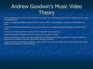 Andrew Goodwin’s Music Video Theory Andrew Goodwin came up with a way to analysis music videos. This is the theory that I will use to analysis my music video. He suggested that: There is a relationship between the lyrics and the visuals, with the visuals illustrating, amplifying or contradicting the lyrics. There is a relationship between the music and the visuals, with the visuals illustrating, amplifying or contradicting the music. Genres are complex and diverse in terms of music video style and iconography. Record companies will demand a lot of close ups of the main artist or vocalist. Voyeurism is present in many music videos, especially in the treatment of females, but also in the terms of systems of looking. Some examples are screens within screens cameras, mirrors etc. There are likely to be intertextual references, either to other music videos or to films and TV texts, these provide further gratification and pleasure for the viewers/fans. 