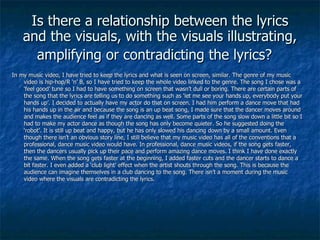 Is there a relationship between the lyrics and the visuals, with the visuals illustrating, amplifying or contradicting the lyrics?   In my music video, I have tried to keep the lyrics and what is seen on screen, similar. The genre of my music video is hip-hop/R ‘n’ B, so I have tried to keep the whole video linked to the genre. The song I chose was a ‘feel good’ tune so I had to have something on screen that wasn’t dull or boring. There are certain parts of the song that the lyrics are telling us to do something such as ‘let me see your hands up, everybody put your hands up’. I decided to actually have my actor do that on screen. I had him perform a dance move that had his hands up in the air and because the song is an up beat song, I made sure that the dancer moves around and makes the audience feel as if they are dancing as well. Some parts of the song slow down a little bit so I had to make my actor dance as though the song has only become quieter. So he suggested doing the ‘robot’. It is still up beat and happy, but he has only slowed his dancing down by a small amount. Even though there isn’t an obvious story line, I still believe that my music video has all of the conventions that a professional, dance music video would have. In professional, dance music videos, if the song gets faster, then the dancers usually pick up their pace and perform amazing dance moves. I think I have done exactly the same. When the song gets faster at the beginning, I added faster cuts and the dancer starts to dance a bit faster. I even added a ‘club light’ effect when the artist shouts through the song. This is because the audience can imagine themselves in a club dancing to the song. There isn’t a moment during the music video where the visuals are contradicting the lyrics. 