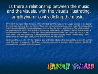 Is there a relationship between the music and the visuals, with the visuals illustrating, amplifying or contradicting the music.   Throughout my music video, there is a relationship between the music and the visuals because as the beat of the music gets faster, so does the dancer. This is very conventional in a dance music video. As well as getting faster, when the beat of the music gets slower, then so does the dancer and his move. The whole point of the lyrics is to have a good time while your are dancing and I wanted my dancer to portray that on screen. I wanted to tell the audience to pursue your talents because everyone hides their talents. My dancer in the video doesn’t care who is watching or what people think, he is just enjoying himself. Another thing I have done is when the music gets faster, I have tried to make the cuts quicker. I didn’t want to go too far with the video and go over the top. I believe that this would have ruined it and not made it look very professional. I didn’t want to have too many cuts or too many effects because I don’t think you would have been able to see the dancer. 