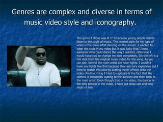 Genres are complex and diverse in terms of music video style and iconography.   The genre I chose was R ‘n’ B because young people mainly listen to this style of music. The normal style for his type of video is the main artist dancing on the screen. I wanted to keep this style in my video but it was lucky that I knew someone who could dance the way I wanted, otherwise I would have had to change my idea completely. On the left is a still shot from the original music video for the song. As you can see, behind the main artist are neon lights. I couldn’t have any lights like that because they are very expensive but I tried to match this idea by putting ‘neon’ effects onto the video. Another thing I tried to replicate is the fact that the camera is constantly cutting to the dancers and then back to the main artist. Even though that in my video, the dancer is the only person in the video, I have put close ups and long shots of him. 