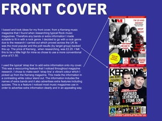 FRONT COVERI based and took ideas for my front cover, from a Kerrang music magazine that I found when researching typical Rock music magazines. Therefore any bands or extra information I made suitable to fit in with a rock genre. I decided to go with a rock genre due to the research I carried out which proved across the UK its was the most popular and the poll results (by target group) backed this up. The price of Kerrang , when researching, was £2.20. I felt this to be a little high for mine so chose to use a more conventional price of £1.50.I used the typical ‘strap line’ to add extra information onto my cover. This was a reoccurring feature that I noticed throughout magazine research. I chose to make each ‘strap line’ a vibrant colour which I picked up from the Kerrang magazine. This made the information in a contrasting white colour stand out. The information includes the names of extra bands and it also advertises extra features including quizzes. This is a feature I noticed most music magazines use in order to advertise extra information clearly and in an appealing way. 