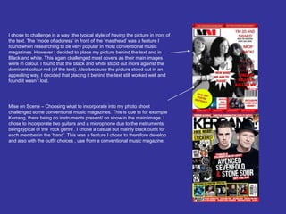 I chose to challenge in a way ,the typical style of having the picture in front of the text. The ‘mode of address’ in front of the ‘masthead’ was a feature I found when researching to be very popular in most conventional music magazines. However I decided to place my picture behind the text and in Black and white. This again challenged most covers as their main images were in colour. I found that the black and white stood out more against the dominant colour red (of the text). Also because the picture stood out in an appealing way, I decided that placing it behind the text still worked well and  found it wasn’t lost.Mise en Scene – Choosing what to incorporate into my photo shoot challenged some conventional music magazines. This is due to for example Kerrang, there being no instruments present/ on show in the main image. I chose to incorporate two guitars and a microphone due to the instruments being typical of the ‘rock genre’. I chose a casual but mainly black outfit for each member in the ‘band’. This was a feature I chose to therefore develop and also with the outfit choices , use from a conventional music magazine. 