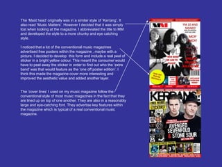 The ‘Mast head’ originally was in a similar style of ‘Kerrang’. It also read ‘Music Matters’. However I decided that it was simply lost when looking at the magazine. I abbreviated the title to MM and developed the style to a more chunky and eye catching style. I noticed that a lot of the conventional music magazines advertised free posters within the magazine , maybe with a picture. I decided to develop  this form and include a real peel of sticker in a bright yellow colour. This meant the consumer would have to peel away the sticker in order to find out who the ‘extra band’ was that would feature as the ‘one off poster edition’. I think this made the magazine cover more interesting and improved the aesthetic value and added another layer.The ‘cover lines’ I used on my music magazine follow the conventional style of most music magazines in the fact that they are lined up on top of one another. They are also in a reasonably large and eye-catching font. They advertise key features within the magazine which is typical of a real conventional music magazine. 