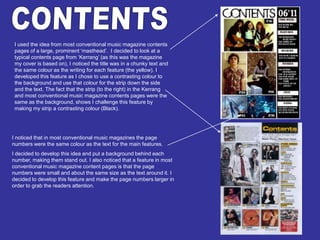 CONTENTS I used the idea from most conventional music magazine contents pages of a large, prominent ‘masthead’.  I decided to look at a typical contents page from ‘Kerrang’ (as this was the magazine my cover is based on), I noticed the title was in a chunky text and the same colour as the writing for each feature (the yellow). I developed this feature as I chose to use a contrasting colour to the background and use that colour for the strip down the side and the text. The fact that the strip (to the right) in the Kerrang and most conventional music magazine contents pages were the same as the background, shows I challenge this feature by making my strip a contrasting colour (Black). I noticed that in most conventional music magazines the page numbers were the same colour as the text for the main features.I decided to develop this idea and put a background behind each number, making them stand out. I also noticed that a feature in most conventional music magazine content pages is that the page numbers were small and about the same size as the text around it. I decided to develop this feature and make the page numbers larger in order to grab the readers attention. 
