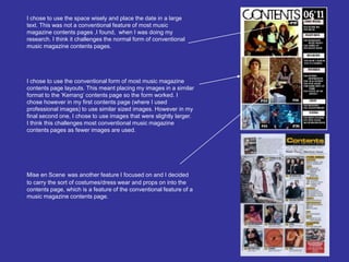I chose to use the space wisely and place the date in a large text. This was not a conventional feature of most music magazine contents pages ,I found,  when I was doing my research. I think it challenges the normal form of conventional music magazine contents pages. I chose to use the conventional form of most music magazine contents page layouts. This meant placing my images in a similar format to the ‘Kerrang’ contents page so the form worked. I chose however in my first contents page (where I used professional images) to use similar sized images. However in my final second one, I chose to use images that were slightly larger. I think this challenges most conventional music magazine contents pages as fewer images are used.  Mise en Scenewas another feature I focused on and I decided to carry the sort of costumes/dress wear and props on into the contents page, which is a feature of the conventional feature of a music magazine contents page. 