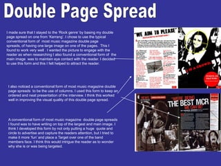 Double Page SpreadI made sure that I stayed to the ‘Rock genre’ by basing my double page spread on one from ‘Kerrang’. I chose to use the typical conventional form of  most music magazine double page spreads, of having one large image on one of the pages.  This I found to work very well . I wanted the picture to engage with the reader as when researching I also found a conventional form of  the main image  was to maintain eye contact with the reader. I decided to use this form and this I felt helped to attract the reader.I also noticed a conventional form of most music magazine double page spreads  to be the use of columns. I used this form to keep an ordered and neat presentation of the interview. I think this worked well in improving the visual quality of this double page spread.A conventional form of most music magazine  double page spreads I found was to have writing on top of the largest and main image. I think I developed this form by not only putting a huge  quote and circle to advertise and capture the readers attention, but I tried to make it more ‘fun’ and place a Target over one of the band members face. I think this would intrigue the reader as to wonder why she is or was being targeted. 