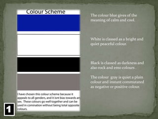 The colour blue gives of the meaning of calm and cool.White is classed as a bright and quiet peaceful colour.Black is classed as darkness and also rock and emo colours .The colour  gray is quiet a plain colour and instant commutated as negative or positive colour.1