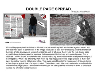 DOUBLE PAGE SPREAD. My double page spread is similar to this real one because they both are relaxed against a wall. Not only this their poise Is paramount in the image because it is as if they are looking towards the text or the main article, displaying a sense of arrogance as it is ‘all about them’. Like the real double page spread I chose to take away the jewellery that was present in the front and contents page. This is because I think it shows a more educated subtle side to my artist that I wanted to express throughout the magazine. What I did differently from most hip-hop magazine double-page spreads is that I took away the colour making it black and white. This gives a cool look to the image again, linking in to me subverting the typical view of a hip-hop artist.  The colours used (black red and white) are also similar to the double-page spread I emulated in order to get the best possible outcome in terms of the way I wanted my artists to be represented. MY SOUBLE-PAGE SPREAD 