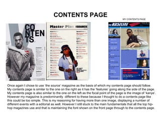 CONTENTS PAGE Once again I chose to use ‘the source’ magazine as the basis of which my contents page should follow. My contents page is similar to the one on the right as it has the ‘features’ going along the side of the page. My contents page is also similar to the one on the left as the focal point of the page is the image of ‘kanye’. However my magazine is predominantly  different to these because I thought to do a contents page like this could be too simple. This is my reasoning for having more than one image, displaying a number of different events with a editorial as well. However I still stuck to the main fundamentals that all the top hip-hop magazines use and that is maintaining the font shown on the front page through to the contents page. MY CONTENTS PAGE 