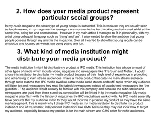 2. How does your media product represent particular social groups? In my music magazine the stereotype of young people is subverted. This is because they are usually seen as lazy however, in my magazine the teenagers are represented as hard working and educated whilst at the same time, being fun and spontaneous.  However in my main article I managed to fit in personality, with my artist using colloquial language such as ‘thang’ and ‘ain’.  I also wanted to show the ambition that young people possess through my artist in the magazine. Over all I wanted to show that young people can be ambitious and focused as well as still being young and fun.  The media institution I might let distribute my product is IPC media. This institution has a huge amount of other types of media which include video, magazine and newspapers like ‘The Sun’ and ‘Metro’ . I would chose this institution to distribute my media product because of their  high level of experience in promoting and advertising to main stream audiences. I have a media product that caters to main stream audience through radio stations that IPC media own like astral media radio station and NME radio (which my audience will listen to) and newspapers they read like tabloid newspapers instead of broadsheet newspapers like ‘the guardian’ . The audience would already be familiar with this company and because the radio station and newspapers are good then these stand out connotation will be linked in to the music magazine. My music magazine also fits in with the history of magazines the IPC media have worked with. As IPC media generally have products that my audience listen to; they would know ho to promote my product as they have the same market segment. This is mainly why I chose IPC media as my media institution to distribute my product instead of one of the smaller, independent  institutions like GMG because they may not know how to target my audience, especially because my product is for the main stream and GMG cater for niche audiences.  3. What kind of media institution might distribute your media product? 