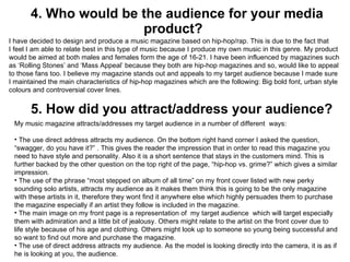 4.  Who would be the audience for your media product?  I have decided to design and produce a music magazine based on hip-hop/rap. This is due to the fact that I feel I am able to relate best in this type of music because I produce my own music in this genre. My product would be aimed at both males and females form the age of 16-21. I have been influenced by magazines such as ‘Rolling Stones’ and ‘Mass Appeal’ because they both are hip-hop magazines and so, would like to appeal to those fans too. I believe my magazine stands out and appeals to my target audience because I made sure I maintained the main characteristics of hip-hop magazines which are the following: Big bold font, urban style colours and controversial cover lines. 5.  How did you attract/address your audience?  My music magazine attracts/addresses my target audience in a number of different  ways: The use direct address attracts my audience. On the bottom right hand corner I asked the question, “swagger, do you have it?” . This gives the reader the impression that in order to read this magazine you need to have style and personality. Also it is a short sentence that stays in the customers mind. This is further backed by the other question on the top right of the page, “hip-hop vs. grime?” which gives a similar impression.  The use of the phrase “most stepped on album of all time” on my front cover listed with new perky sounding solo artists, attracts my audience as it makes them think this is going to be the only magazine with these artists in it, therefore they wont find it anywhere else which highly persuades them to purchase the magazine especially if an artist they follow is included in the magazine. The main image on my front page is a representation of  my target audience  which will target especially them with admiration and a little bit of jealousy. Others might relate to the artist on the front cover due to life style because of his age and clothing. Others might look up to someone so young being successful and so want to find out more and purchase the magazine.  The use of direct address attracts my audience. As the model is looking directly into the camera, it is as if he is looking at you, the audience.  