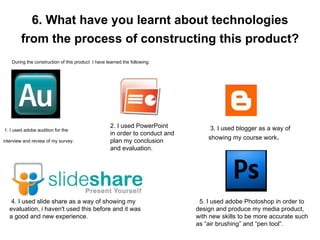 6. What have you learnt about technologies from the process of constructing this product?   During the construction of this product  I have learned the following: 1. I used adobe audition for the interview and review of my survey. 2. I used PowerPoint in order to conduct and plan my conclusion and evaluation.  3. I used blogger as a way of showing my course work . 4. I used slide share as a way of showing my evaluation, i haven't used this before and it was a good and new experience. 5. I used adobe Photoshop in order to design and produce my media product, with new skills to be more accurate such as “air brushing” and “pen tool”.  
