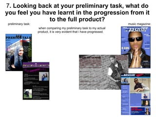 7 . Looking back at your preliminary task, what do you feel you have learnt in the progression from it to the full product? preliminary task:  music magazine: when comparing my preliminary task to my actual product, it is very evident that i have progressed.  